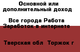 Основной или дополнительный доход - Все города Работа » Заработок в интернете   . Тверская обл.,Торжок г.